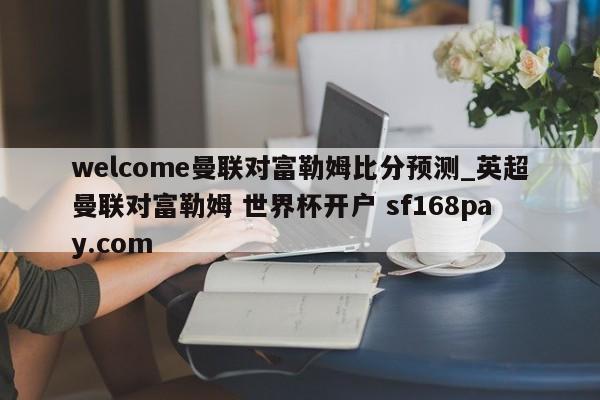 welcome曼联对富勒姆比分预测_英超曼联对富勒姆 世界杯开户 sf168pay.com