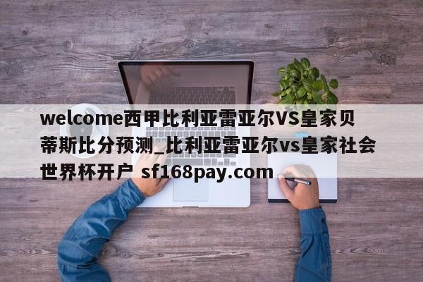 welcome西甲比利亚雷亚尔VS皇家贝蒂斯比分预测_比利亚雷亚尔vs皇家社会 世界杯开户 sf168pay.com